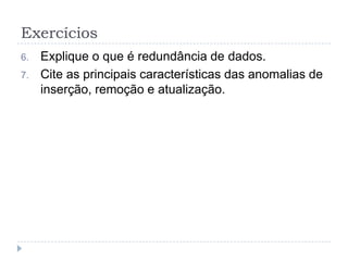 Exercícios
6. Explique o que é redundância de dados.
7. Cite as principais características das anomalias de
inserção, remoção e atualização.
 