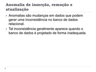 Anomalia de inserção, remoção e
atualização
 Anomalias são mudanças em dados que podem
gerar uma inconsistência no banco de dados
relacional.
 Tal inconsistência geralmente aparece quando o
banco de dados é projetado de forma inadequada.
 