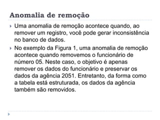 Anomalia de remoção
 Uma anomalia de remoção acontece quando, ao
remover um registro, você pode gerar inconsistência
no banco de dados.
 No exemplo da Figura 1, uma anomalia de remoção
acontece quando removemos o funcionário de
número 05. Neste caso, o objetivo é apenas
remover os dados do funcionário e preservar os
dados da agência 2051. Entretanto, da forma como
a tabela está estruturada, os dados da agência
também são removidos.
 