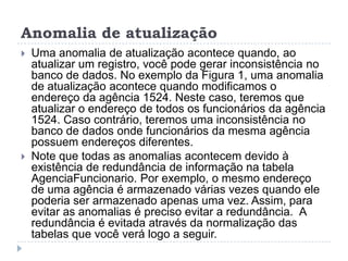 Anomalia de atualização
 Uma anomalia de atualização acontece quando, ao
atualizar um registro, você pode gerar inconsistência no
banco de dados. No exemplo da Figura 1, uma anomalia
de atualização acontece quando modificamos o
endereço da agência 1524. Neste caso, teremos que
atualizar o endereço de todos os funcionários da agência
1524. Caso contrário, teremos uma inconsistência no
banco de dados onde funcionários da mesma agência
possuem endereços diferentes.
 Note que todas as anomalias acontecem devido à
existência de redundância de informação na tabela
AgenciaFuncionario. Por exemplo, o mesmo endereço
de uma agência é armazenado várias vezes quando ele
poderia ser armazenado apenas uma vez. Assim, para
evitar as anomalias é preciso evitar a redundância. A
redundância é evitada através da normalização das
tabelas que você verá logo a seguir.
 