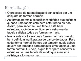 Normalização
 O processo de normalização é constituído por um
conjunto de formas normais.
 As formas normais especificam critérios que definem
quando uma tabela está bem estruturada ou não.
Assim, para saber se uma tabela está bem
estrutura, você deve verificar se a estrutura da
tabela satisfaz todas as formas normais.
 Nesta aula você verá duas formas normais que são
bem definidas na literatura de banco de dados. Para
cada forma normal, iremos ver também quais ações
devem ser tomadas para adequar uma tabela a uma
forma normal. Ou seja, o que fazer para concertar a
estrutura de uma tabela de modo que a mesma
satisfaça a forma normal.
 