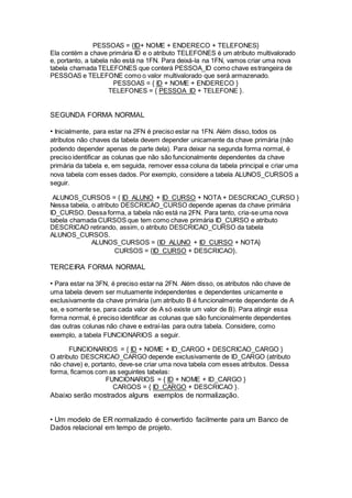 PESSOAS = {ID+ NOME + ENDERECO + TELEFONES}
Ela contém a chave primária ID e o atributo TELEFONES é um atributo multivalorado
e, portanto, a tabela não está na 1FN. Para deixá-la na 1FN, vamos criar uma nova
tabela chamada TELEFONES que conterá PESSOA_ID como chave estrangeira de
PESSOAS e TELEFONE como o valor multivalorado que será armazenado.
PESSOAS = { ID + NOME + ENDERECO }
TELEFONES = { PESSOA_ID + TELEFONE }.
SEGUNDA FORMA NORMAL
• Inicialmente, para estar na 2FN é preciso estar na 1FN. Além disso, todos os
atributos não chaves da tabela devem depender unicamente da chave primária (não
podendo depender apenas de parte dela). Para deixar na segunda forma normal, é
preciso identificar as colunas que não são funcionalmente dependentes da chave
primária da tabela e, em seguida, remover essa coluna da tabela principal e criar uma
nova tabela com esses dados. Por exemplo, considere a tabela ALUNOS_CURSOS a
seguir.
ALUNOS_CURSOS = { ID_ALUNO + ID_CURSO + NOTA + DESCRICAO_CURSO }
Nessa tabela, o atributo DESCRICAO_CURSO depende apenas da chave primária
ID_CURSO. Dessa forma, a tabela não está na 2FN. Para tanto, cria-se uma nova
tabela chamada CURSOS que tem como chave primária ID_CURSO e atributo
DESCRICAO retirando, assim, o atributo DESCRICAO_CURSO da tabela
ALUNOS_CURSOS.
ALUNOS_CURSOS = {ID_ALUNO + ID_CURSO + NOTA}
CURSOS = {ID_CURSO + DESCRICAO}.
TERCEIRA FORMA NORMAL
• Para estar na 3FN, é preciso estar na 2FN. Além disso, os atributos não chave de
uma tabela devem ser mutuamente independentes e dependentes unicamente e
exclusivamente da chave primária (um atributo B é funcionalmente dependente de A
se, e somente se, para cada valor de A só existe um valor de B). Para atingir essa
forma normal, é preciso identificar as colunas que são funcionalmente dependentes
das outras colunas não chave e extraí-las para outra tabela. Considere, como
exemplo, a tabela FUNCIONARIOS a seguir.
FUNCIONARIOS = { ID + NOME + ID_CARGO + DESCRICAO_CARGO }
O atributo DESCRICAO_CARGO depende exclusivamente de ID_CARGO (atributo
não chave) e, portanto, deve-se criar uma nova tabela com esses atributos. Dessa
forma, ficamos com as seguintes tabelas:
FUNCIONARIOS = { ID + NOME + ID_CARGO }
CARGOS = { ID_CARGO + DESCRICAO }.
Abaixo serão mostrados alguns exemplos de normalização.
• Um modelo de ER normalizado é convertido facilmente para um Banco de
Dados relacional em tempo de projeto.
 