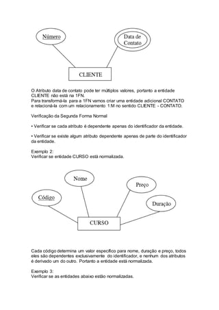 O Atributo data de contato pode ter múltiplos valores, portanto a entidade
CLIENTE não está na 1FN.
Para transformá-la para a 1FN vamos criar uma entidade adicional CONTATO
e relacioná-la com um relacionamento 1:M no sentido CLIENTE - CONTATO.
Verificação da Segunda Forma Normal
• Verificar se cada atributo é dependente apenas do identificador da entidade.
• Verificar se existe algum atributo dependente apenas de parte do identificador
da entidade.
Exemplo 2:
Verificar se entidade CURSO está normalizada.
Cada código determina um valor específico para nome, duração e preço, todos
eles são dependentes exclusivamente do identificador, e nenhum dos atributos
é derivado um do outro. Portanto a entidade está normalizada.
Exemplo 3:
Verificar se as entidades abaixo estão normalizadas.
 