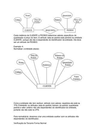 Cada instância de CLIENTE e PEDIDO determina valores específicos de
quantidade e preço do item. O atributo data do pedido está perdido na entidade
CLIENTE, porque ele não é dependente do identificador da entidade. Ele deve
ser um atributo de PEDIDO.
Exemplo 4:
Normalizar a entidade abaixo:
Como a entidade não tem nenhum atributo com valores repetidos ela está na
1FN. Entretanto os atributos data do pedido, número do pedido, quantidade
pedida e valor unitário não são dependentes do identificador da entidade,
portanto ela não está na 2FN.
Para normalizá-la devemos criar uma entidade auxiliar com os atributos não
dependentes do identificador.
Verificação da Terceira Forma Normal
 