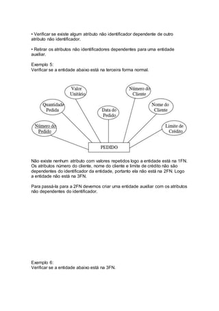 • Verificar se existe algum atributo não identificador dependente de outro
atributo não identificador.
• Retirar os atributos não identificadores dependentes para uma entidade
auxiliar.
Exemplo 5:
Verificar se a entidade abaixo está na terceira forma normal.
Não existe nenhum atributo com valores repetidos logo a entidade está na 1FN.
Os atributos número do cliente, nome do cliente e limite de crédito não são
dependentes do identificador da entidade, portanto ela não está na 2FN. Logo
a entidade não está na 3FN.
Para passá-la para a 2FN devemos criar uma entidade auxiliar com os atributos
não dependentes do identificador.
Exemplo 6:
Verificar se a entidade abaixo está na 3FN.
 