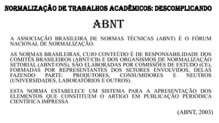 ABNT
A ASSOCIAÇÃO BRASILEIRA DE NORMAS TÉCNICAS (ABNT) É O FÓRUM
NACIONAL DE NORMALIZAÇÃO.
AS NORMAS BRASILEIRAS, CUJO CONTEÚDO É DE RESPONSABILIDADE DOS
COMITÊS BRASILEIROS (ABNT/CB) E DOS ORGANISMOS DE NORMALIZAÇÃO
SETORIAL (ABNT/ONS), SÃO ELABORADAS POR COMISSÕES DE ESTUDO (CE),
FORMADAS POR REPRESENTANTES DOS SETORES ENVOLVIDOS, DELAS
FAZENDO PARTE: PRODUTORES, CONSUMIDORES E NEUTROS
(UNIVERSIDADES, LABORATÓRIOS E OUTROS).
ESTA NORMA ESTABELECE UM SISTEMA PARA A APRESENTAÇÃO DOS
ELEMENTOS QUE CONSTITUEM O ARTIGO EM PUBLICAÇÃO PERIÓDICA
CIENTÍFICA IMPRESSA
(ABNT, 2003)
NORMALIZAÇÃO DE TRABALHOS ACADÊMICOS: DESCOMPLICANDONORMALIZAÇÃO DE TRABALHOS ACADÊMICOS: DESCOMPLICANDO
 