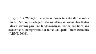 Citação é a “Menção de uma informação extraída de outra
fonte.” Assim, as citações são as ideias retiradas dos textos
lidos e servem para dar fundamentação teórica aos trabalhos
acadêmicos, comprovando a fonte das quais foram extraídas
(ABNT, 2002).
 