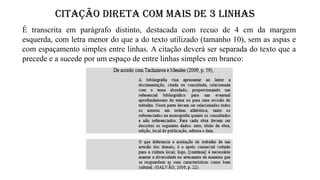 CITAÇÃO DIRETA COM MAIS de 3 LINHAS
É transcrita em parágrafo distinto, destacada com recuo de 4 cm da margem
esquerda, com letra menor do que a do texto utilizado (tamanho 10), sem as aspas e
com espaçamento simples entre linhas. A citação deverá ser separada do texto que a
precede e a sucede por um espaço de entre linhas simples em branco:
 