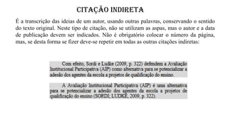 CITAÇÃO INDIRETA
É a transcrição das ideias de um autor, usando outras palavras, conservando o sentido
do texto original. Neste tipo de citação, não se utilizam as aspas, mas o autor e a data
de publicação devem ser indicados. Não é obrigatório colocar o número da página,
mas, se desta forma se fizer deve-se repetir em todas as outras citações indiretas:
 