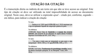 CITAÇÃO DA CITAÇÃO
É a transcrição direta ou indireta de um texto em que não se teve acesso ao original. Este
tipo de citação só deve ser utilizado na total impossibilidade de acesso ao documento
original. Neste caso, deve-se utilizar a expressão apud – citado por, conforme, segundo –
em itálico, para indicar a citação de citação
 