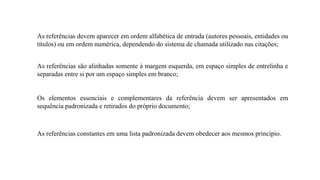 As referências devem aparecer em ordem alfabética de entrada (autores pessoais, entidades ou
títulos) ou em ordem numérica, dependendo do sistema de chamada utilizado nas citações;
As referências são alinhadas somente à margem esquerda, em espaço simples de entrelinha e
separadas entre si por um espaço simples em branco;
Os elementos essenciais e complementares da referência devem ser apresentados em
sequência padronizada e retirados do próprio documento;
As referências constantes em uma lista padronizada devem obedecer aos mesmos princípio.
 