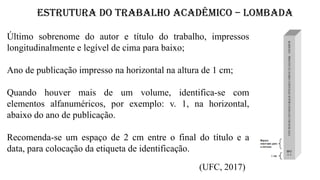 ESTRUTURA DO TRABALHO ACADÊMICO – LOMBADA
(UFC, 2017)
Último sobrenome do autor e título do trabalho, impressos
longitudinalmente e legível de cima para baixo;
Ano de publicação impresso na horizontal na altura de 1 cm;
Quando houver mais de um volume, identifica-se com
elementos alfanuméricos, por exemplo: v. 1, na horizontal,
abaixo do ano de publicação.
Recomenda-se um espaço de 2 cm entre o final do título e a
data, para colocação da etiqueta de identificação.
 