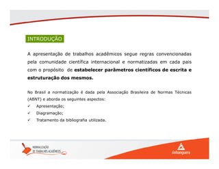 INTRODUÇÃO
A apresentação de trabalhos acadêmicos segue regras convencionadas
pela comunidade científica internacional e normatizadas em cada pais
com o propósito de estabelecer parâmetros científicos de escrita e
estruturação dos mesmos.
No Brasil a normatização é dada pela Associação Brasileira de Normas Técnicas
(ABNT) e aborda os seguintes aspectos:
 Apresentação;
 Diagramação;
 Tratamento da bibliografia utilizada.
 