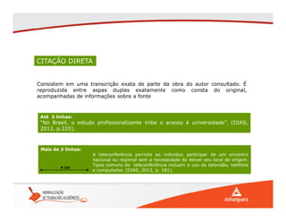 CITAÇÃO DIRETA
Consistem em uma transcrição exata de parte da obra do autor consultado. É
reproduzida entre aspas duplas exatamente como consta do original,
acompanhadas de informações sobre a fonte
Até 3 linhas:
“No Brasil, o estudo profissionalizante inibe o acesso à universidade”. (DIAS,
2012, p.225).
Mais de 3 linhas:
A teleconferência permite ao indivíduo participar de um encontro
nacional ou regional sem a necessidade de deixar seu local de origem.
Tipos comuns de teleconferência incluem o uso da televisão, telefone
e computador. (DIAS, 2012, p. 181).
4 cm
 