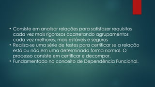 • Consiste em analisar relações para satisfazer requisitos
cada vez mais rigorosos acarretando agrupamentos
cada vez melhores, mais estáveis e seguros
• Realiza-se uma série de testes para certificar se a relação
está ou não em uma determinada forma normal. O
processo consiste em certificar e decompor.
• Fundamentado no conceito de Dependência Funcional.
 