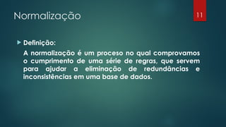 Normalização
 Definição:
A normalização é um proceso no qual comprovamos
o cumprimento de uma série de regras, que servem
para ajudar a eliminação de redundâncias e
inconsistências em uma base de dados.
11
 