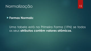 Normalização
 Formas Normais:
Uma tabela está na Primeira Forma (1FN) se todos
os seus atributos contém valores atômicos.
15
 
