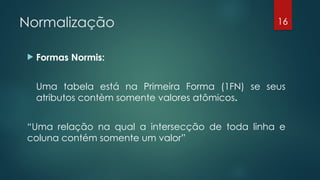 Normalização
 Formas Normis:
Uma tabela está na Primeira Forma (1FN) se seus
atributos contèm somente valores atômicos.
“Uma relação na qual a intersecção de toda linha e
coluna contém somente um valor”
16
 