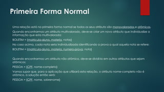 Primeira Forma Normal
Uma relação está na primeira forma normal se todos os seus atributo são monovalorados e atômicos.
Quando encontrarmos um atributo multivalorado, deve-se criar um novo atributo que individualize a
informação que esta multivalorada:
BOLETIM = {matricula-aluno, materia, notas}
No caso acima, cada nota seria individualizada identificando a prova a qual aquela nota se refere:
BOLETIM = {matricula-aluno, materia, numero-prova, nota}
Quando encontrarmos um atributo não atômico, deve-se dividi-lo em outros atributos que sejam
atômicos:
PESSOA = {CPF, nome-completo}
Vamos supor que, para a aplicação que utilizará esta relação, o atributo nome-completo não é
atômico, a solução então será:
PESSOA = {CPF, nome, sobrenome}
 