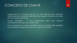 CONCEITO DE CHAVE
Superchave é o conjunto de um ou mais atributos que, tomados
coletivamente nos permite identificar de maneira unívoca uma tupla
em um conjunto de tuplas.
Chave candidata - É uma superchave para qual nenhum
subconjunto possa ser uma superchave.
Chave primária é a chave candidata que é escolhida pelo projetista
para identificar tuplas dentro de um conjunto de tuplas.
25
 