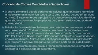 Conceito de Chaves Candidatas e Superchaves
 A chave primária é aquele conjunto de colunas que serve para identificar
a tupla de uma forma única (pode ser só uma coluna, ou podem ser duas
ou mais). É importante que o projetista do banco de dados saiba identificar
quais são as colunas mais apropriadas para serem eleitas como parte da
chave primária.
 Entretanto, às vezes há mais do que um conjunto de colunas que poderia
ser chave primária. Cada um desses conjuntos é chamado de chave
candidata. Por exemplo, em uma tabela Pessoa que tenha os campos
CPF, RG, Estado e Nome, tanto o CPF quanto o RG junto com o Estado são
chaves candidatas. Assim, é possível chegar-se ao Nome a partir do CPF,
mas também é possível chegar-se ao Nome a partir do RG e do Estado.
 Qualquer conjunto de colunas que tenha como subconjunto, uma chave
candidata é denominado de superchave.
 