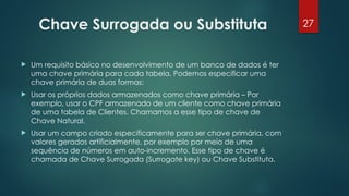 27
Chave Surrogada ou Substituta
 Um requisito básico no desenvolvimento de um banco de dados é ter
uma chave primária para cada tabela. Podemos especificar uma
chave primária de duas formas:
 Usar os próprios dados armazenados como chave primária – Por
exemplo, usar o CPF armazenado de um cliente como chave primária
de uma tabela de Clientes. Chamamos a esse tipo de chave de
Chave Natural.
 Usar um campo criado especificamente para ser chave primária, com
valores gerados artificialmente, por exemplo por meio de uma
sequência de números em auto-incremento. Esse tipo de chave é
chamada de Chave Surrogada (Surrogate key) ou Chave Substituta.
 