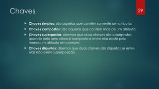 Chaves
 Chaves simples: são aquelas que contêm somente um atributo;
 Chaves compostas: são aquelas que contêm mais de um atributo;
 Chaves superpostas: dizemos que duas chaves são superpostas
quando pelo uma delas é composta e entre elas existe pelo
menos um atributo em comum;
 Chaves disjuntas: dizemos que duas chaves são disjuntas se entre
elas não existe superposição.
29
 