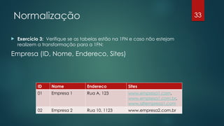 Normalização
 Exercício 3: Verifique se as tabelas estão na 1FN e caso não estejam
realizem a transformação para a 1FN:
Empresa (ID, Nome, Endereco, Sites)
33
ID Nome Endereco Sites
01 Empresa 1 Rua A, 123 www.empresa1.com,
www.empresa1.com.br,
www.altempresa1.com
02 Empresa 2 Rua 10, 1123 www.empresa2.com.br
 