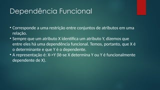 Dependência Funcional
• Corresponde a uma restrição entre conjuntos de atributos em uma
relação.
• Sempre que um atributo X identifica um atributo Y, dizemos que
entre eles há uma dependência funcional. Temos, portanto, que X é
o determinante e que Y é o dependente.
• A representação é: X->Y (lê-se X determina Y ou Y é funcionalmente
dependente de X).
 