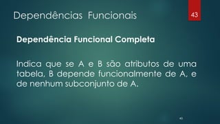 Dependências Funcionais
Dependência Funcional Completa
Indica que se A e B são atributos de uma
tabela, B depende funcionalmente de A, e
de nenhum subconjunto de A.
43
43
 