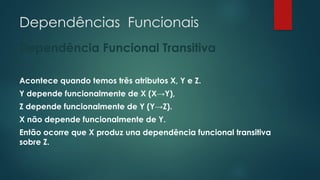 Dependências Funcionais
Dependência Funcional Transitiva
Acontece quando temos três atributos X, Y e Z.
Y depende funcionalmente de X (X→Y),
Z depende funcionalmente de Y (Y→Z).
X não depende funcionalmente de Y.
Então ocorre que X produz una dependência funcional transitiva
sobre Z.
 
