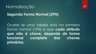 Normalização
Segunda Forma Normal (2FN)
Ocorre se uma tabela está na primeira
forma normal (1FN) e que cada atributo
que não é chave, depende de forma
funcional completa das chaves
primárias.
47
 