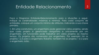 Entidade Relacionamento
Faça o Diagrama Entidade-Relacionamento para a situações a seguir.
Indique as cardinalidades máximas e mínimas. Para cada conjunto de
entidades, coloque um conjunto mínimo de atributos, indicando a sua chave
primária.
1. Em uma construtora, um engenheiro pode gerenciar vários projetos, sendo
que cada projeto é gerenciado obrigatória e unicamente por um
engenheiro. Um funcionário pode trabalhar em vários projetos ao mesmo
tempo. Os projetos são numerados por engenheiro. Por exemplo: há os
projetos 1,2,3 para o engenheiro Roberto; também há os projetos 1 e 2 para
o engenheiro João.
5
 