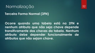 Normalização
Terceira Forma Normal (3FN)
Ocorre quando uma tabela está na 2FN e
nenhum atributo que não seja chave depende
transitivamente das chaves da tabela. Nenhum
atributo debe depender funcionalmente de
atributos que não sejam chave.
52
 