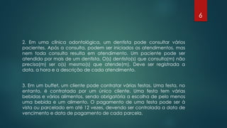 2. Em uma clínica odontológica, um dentista pode consultar vários
pacientes. Após a consulta, podem ser iniciados os atendimentos, mas
nem toda consulta resulta em atendimento. Um paciente pode ser
atendido por mais de um dentista. O(s) dentista(s) que consulta(m) não
precisa(m) ser o(s) mesmo(s) que atende(m). Deve ser registrada a
data, a hora e a descrição de cada atendimento.
3. Em um buffet, um cliente pode contratar várias festas. Uma festa, no
entanto, é contratada por um único cliente. Uma festa tem várias
bebidas e vários alimentos, sendo obrigatória a escolha de pelo menos
uma bebida e um alimento. O pagamento de uma festa pode ser à
vista ou parcelado em até 12 vezes, devendo ser controlada a data de
vencimento e data de pagamento de cada parcela.
6
 
