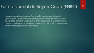Forma Normal de Boyce-Codd (FNBC)
No processo de normalização, essa forma normal deve ser
aplicada às tabelas em 3FN que possuam mais de uma chave
candidata (lembre-se de que a chave primária é também uma
chave candidata), onde pelo menos uma delas seja composta e
onde haja superposição entre elas.
61
 