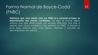 Forma Normal de Boyce-Codd
(FNBC)
Definimos que uma tabela está em FNBC se e somente se todos os
determinantes são chaves candidatas. Ou seja, se houver algum
atributo que seja determinado por outro(s) atributo(s) que não é
(sejam) uma chave candidata, não estamos na FNBC. A solução é
levar esses atributos para outra tabela, utilizando o conceito de
decomposição sem perdas.
62
 