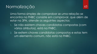 Normalização
Uma forma simples de comprobar se uma relação se
encontra na FNBC consiste em comprovar, que além de
estar na 3FN, atende os seguintes aspectos:
1. Se não existem chaves candidatas compostas (com
vários atributos), está na FNBC.
2. Se exitem chaves candidatas compostas e estas tem
um elemento comum, não está na FNBC.
63
 