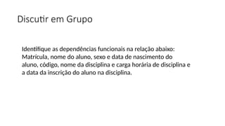 Discutir em Grupo
Identifique as dependências funcionais na relação abaixo:
Matrícula, nome do aluno, sexo e data de nascimento do
aluno, código, nome da disciplina e carga horária de disciplina e
a data da inscrição do aluno na disciplina.
 