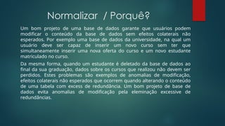 Normalizar / Porquê?
Um bom projeto de uma base de dados garante que usuários podem
modificar o conteúdo da base de dados sem efeitos colaterais não
esperados. Por exemplo uma base de dados da universidade, na qual um
usuário deve ser capaz de inserir um novo curso sem ter que
simultaneamente inserir uma nova oferta do curso e um novo estudante
matriculado no curso.
Da mesma forma, quando um estudante é deletado da base de dados ao
final da sua graduação, dados sobre os cursos que realizou não devem ser
perdidos. Estes problemas são exemplos de anomalias de modificação,
efeitos colaterais não esperados que ocorrem quando alterando o conteúdo
de uma tabela com excess de redundância. Um bom projeto de base de
dados evita anomalias de modificação pela eleminação excessive de
redundâncias.
 