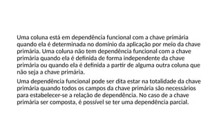 Uma coluna está em dependência funcional com a chave primária
quando ela é determinada no domínio da aplicação por meio da chave
primária. Uma coluna não tem dependência funcional com a chave
primária quando ela é definida de forma independente da chave
primária ou quando ela é definida a partir de alguma outra coluna que
não seja a chave primária.
Uma dependência funcional pode ser dita estar na totalidade da chave
primária quando todos os campos da chave primária são necessários
para estabelecer-se a relação de dependência. No caso de a chave
primária ser composta, é possível se ter uma dependência parcial.
 