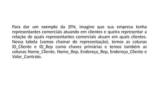 Para dar um exemplo da 2FN, imagine que sua empresa tenha
representantes comerciais atuando em clientes e queira representar a
relação de quais representantes comerciais atuam em quais clientes.
Nessa tabela (vamos chamar de representação), temos as colunas
ID_Cliente e ID_Rep como chaves primárias e temos também as
colunas Nome_Cliente, Nome_Rep, Endereço_Rep, Endereço_Cliente e
Valor_Contrato.
 