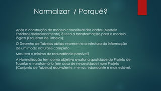 Normalizar / Porquê?
Após a construção do modelo conceitual dos dados (Modelo
Entidade/Relacionamento) é feita a transformação para o modelo
lógico (Esquema de Tabelas).
O Desenho de Tabelas obtido representa a estrutura da informação
de um modo natural e completo.
Mas terá o mínimo de redundância possível?
A Normalização tem como objetivo avaliar a qualidade do Projeto de
Tabelas e transformá-lo (em caso de necessidade) num Projeto
(Conjunto de Tabelas) equivalente, menos redundante e mais estável.
 
