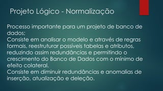 Projeto Lógico - Normalização
Processo importante para um projeto de banco de
dados;
Consiste em analisar o modelo e através de regras
formais, reestruturar possíveis tabelas e atributos,
reduzindo assim redundâncias e permitindo o
crescimento do Banco de Dados com o mínimo de
efeito colateral.
Consiste em diminuir redundâncias e anomalias de
inserção, atualização e deleção.
 