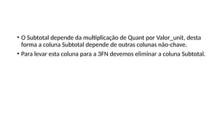 • O Subtotal depende da multiplicação de Quant por Valor_unit, desta
forma a coluna Subtotal depende de outras colunas não-chave.
• Para levar esta coluna para a 3FN devemos eliminar a coluna Subtotal.
 