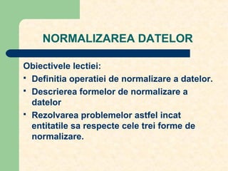 NORMALIZAREA DATELOR
Obiectivele lectiei:
 Definitia operatiei de normalizare a datelor.
 Descrierea formelor de normalizare a
datelor
 Rezolvarea problemelor astfel incat
entitatile sa respecte cele trei forme de
normalizare.
 