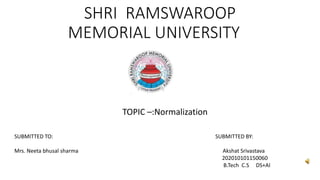 SHRI RAMSWAROOP
MEMORIAL UNIVERSITY
TOPIC –:Normalization
SUBMITTED TO: SUBMITTED BY:
Mrs. Neeta bhusal sharma Akshat Srivastava
202010101150060
B.Tech C.S DS+AI
 