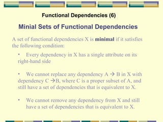 Functional Dependencies (6) Minial Sets of Functional Dependencies A set of functional dependencies X is  minimal  if it satisfies  the following condition: Every dependency in X has a single attribute on its  right-hand side We cannot replace any dependency  A    B in X with dependency C   B, where C is a proper subset of A, and still have a set of dependencies that is equivalent to X. We cannot remove any dependency from X and still have a set of dependencies that is equivalent to X. 