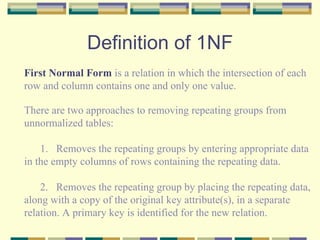 Definition of 1NF First Normal Form  is a relation in which the intersection of each row and column contains one and only one value. There are two approaches to removing repeating groups from  unnormalized tables: Removes the repeating groups by entering appropriate data  in the empty columns of rows containing the repeating data. 2. Removes the repeating group by placing the repeating data,  along with a copy of the original key attribute(s), in a separate  relation. A primary key is identified for the new relation. 