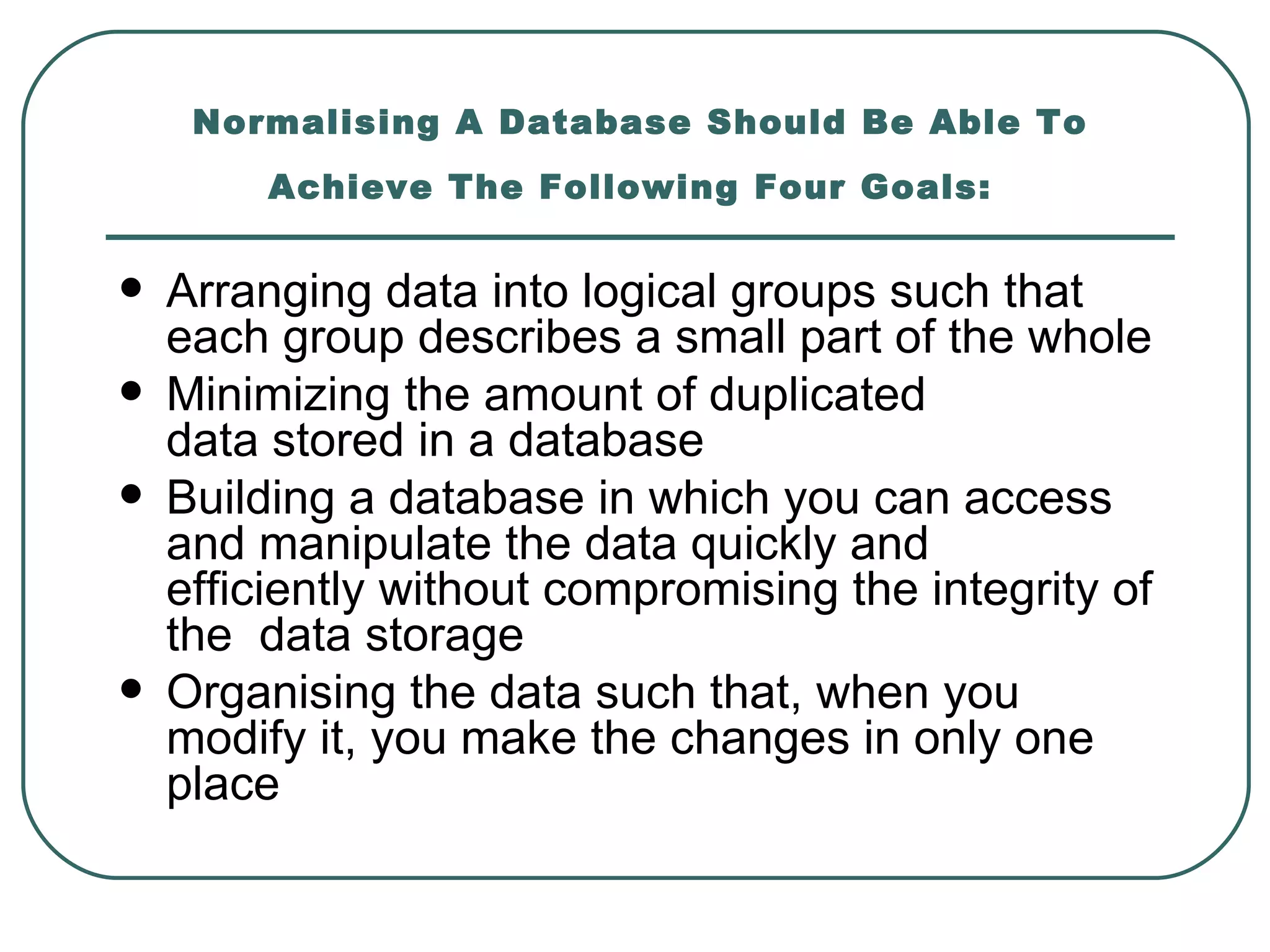 Normalising A Database Should Be Able To
         Achieve The Following Four Goals:


   Arranging data into logical groups such that
    each group describes a small part of the whole
   Minimizing the amount of duplicated
    data stored in a database
   Building a database in which you can access
    and manipulate the data quickly and
    efficiently without compromising the integrity of
    the data storage
   Organising the data such that, when you
    modify it, you make the changes in only one
    place
 
